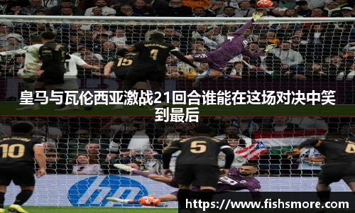 皇马与瓦伦西亚激战21回合谁能在这场对决中笑到最后
