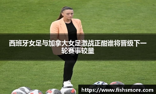西班牙女足与加拿大女足激战正酣谁将晋级下一轮赛事较量